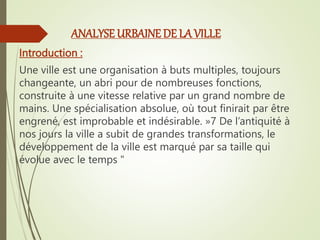 ANALYSE URBAINE DE LA VILLE
Introduction :
Une ville est une organisation à buts multiples, toujours
changeante, un abri pour de nombreuses fonctions,
construite à une vitesse relative par un grand nombre de
mains. Une spécialisation absolue, où tout finirait par être
engrené, est improbable et indésirable. »7 De l’antiquité à
nos jours la ville a subit de grandes transformations, le
développement de la ville est marqué par sa taille qui
évolue avec le temps "
 