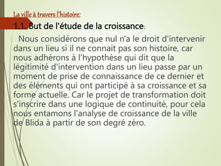 La villeà travers l'histoire:
1.1. But de l'étude de la croissance:
Nous considérons que nul n'a le droit d'intervenir
dans un lieu si il ne connait pas son histoire, car
nous adhérons à l'hypothèse qui dit que la
légitimité d'intervention dans un lieu passe par un
moment de prise de connaissance de ce dernier et
des éléments qui ont participé à sa croissance et sa
forme actuelle. Car le projet de transformation doit
s'inscrire dans une logique de continuité, pour cela
nous entamons l'analyse de croissance de la ville
de Blida à partir de son degré zéro.
 