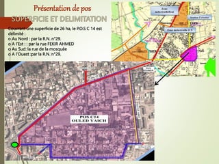 Couvrant une superficie de 26 ha, le P.O.S C 14 est
délimité :
o Au Nord : par la R.N. n°29.
o A l’Est : : par la rue FEKIR AHMED
o Au Sud: la rue de la mosquée
o A l’Ouest :par la R.N. n°29.
Présentation de pos
 