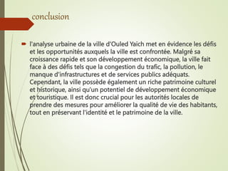 conclusion
 l'analyse urbaine de la ville d'Ouled Yaich met en évidence les défis
et les opportunités auxquels la ville est confrontée. Malgré sa
croissance rapide et son développement économique, la ville fait
face à des défis tels que la congestion du trafic, la pollution, le
manque d'infrastructures et de services publics adéquats.
Cependant, la ville possède également un riche patrimoine culturel
et historique, ainsi qu'un potentiel de développement économique
et touristique. Il est donc crucial pour les autorités locales de
prendre des mesures pour améliorer la qualité de vie des habitants,
tout en préservant l'identité et le patrimoine de la ville.
 