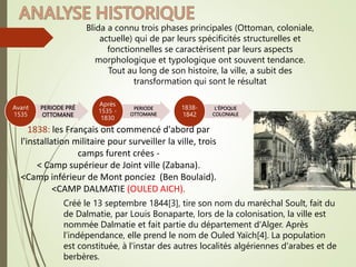 PERIODE PRÉ
OTTOMANE
Avant
1535
PERIODE
OTTOMANE
Après
1535 -
1830
L’ÉPOQUE
COLONIALE
1838-
1842
Blida a connu trois phases principales (Ottoman, coloniale,
actuelle) qui de par leurs spécificités structurelles et
fonctionnelles se caractérisent par leurs aspects
morphologique et typologique ont souvent tendance.
Tout au long de son histoire, la ville, a subit des
transformation qui sont le résultat
1838: les Français ont commencé d'abord par
l'installation militaire pour surveiller la ville, trois
camps furent crées -
< Camp supérieur de Joint ville (Zabana).
<Camp inférieur de Mont ponciez (Ben Boulaid).
<CAMP DALMATIE (OULED AICH).
Créé le 13 septembre 1844[3], tire son nom du maréchal Soult, fait du
de Dalmatie, par Louis Bonaparte, lors de la colonisation, la ville est
nommée Dalmatie et fait partie du département d'Alger. Après
l'indépendance, elle prend le nom de Ouled Yaïch[4]. La population
est constituée, à l'instar des autres localités algériennes d'arabes et de
berbères.
 