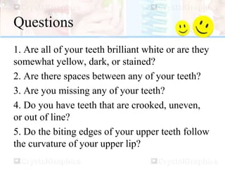 Questions
1. Are all of your teeth brilliant white or are they
somewhat yellow, dark, or stained?
2. Are there spaces between any of your teeth?
3. Are you missing any of your teeth?
4. Do you have teeth that are crooked, uneven,
or out of line?
5. Do the biting edges of your upper teeth follow
the curvature of your upper lip?
 