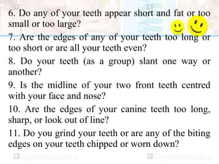 6. Do any of your teeth appear short and fat or too
small or too large?
7. Are the edges of any of your teeth too long or
too short or are all your teeth even?
8. Do your teeth (as a group) slant one way or
another?
9. Is the midline of your two front teeth centred
with your face and nose?
10. Are the edges of your canine teeth too long,
sharp, or look out of line?
11. Do you grind your teeth or are any of the biting
edges on your teeth chipped or worn down?
 