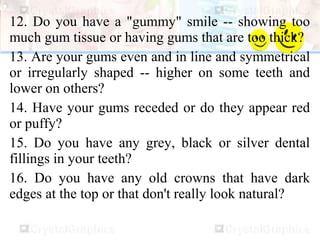 12. Do you have a "gummy" smile -- showing too
much gum tissue or having gums that are too thick?
13. Are your gums even and in line and symmetrical
or irregularly shaped -- higher on some teeth and
lower on others?
14. Have your gums receded or do they appear red
or puffy?
15. Do you have any grey, black or silver dental
fillings in your teeth?
16. Do you have any old crowns that have dark
edges at the top or that don't really look natural?
 
