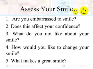 Assess Your Smile
1. Are you embarrassed to smile?
2. Does this affect your confidence?
3. What do you not like about your
smile?
4. How would you like to change your
smile?
5. What makes a great smile?
 