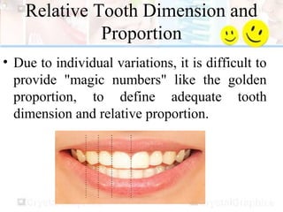 Relative Tooth Dimension and
Proportion
• Due to individual variations, it is difficult to
provide "magic numbers" like the golden
proportion, to define adequate tooth
dimension and relative proportion.
 
