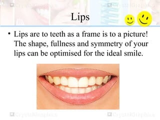 Lips
• Lips are to teeth as a frame is to a picture!
The shape, fullness and symmetry of your
lips can be optimised for the ideal smile.
 