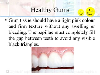 Healthy Gums
• Gum tissue should have a light pink colour
and firm texture without any swelling or
bleeding. The papillae must completely fill
the gap between teeth to avoid any visible
black triangles.
 