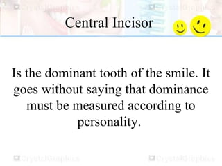 Central Incisor
Is the dominant tooth of the smile. It
goes without saying that dominance
must be measured according to
personality.
 