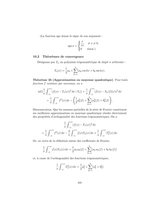 (La fonction sgn donne le signe de son argument :
                                     x
                                            si x = 0,
                            sgn x = |x|
                                     0     sinon.)

10.2     Th´or`mes de convergence
           e e
   D´signons par Tn un polynˆme trigonom´trique de degr´ n arbitraire :
    e                       o           e              e
                                               n
                                 1
                         Tn (x) = a0 +              (ak cos kx + bk sin kx).
                                 2
                                              k=1

Th´or`me 35 (Approximation en moyenne quadratique) Pour toute
   e e
fonction f continue par morceaux, on a
               +π                                                   +π
           1                                               1
    inf{               (f (x) − Tn (x))2 dx | Tn } =                     (f (x) − Sn (f )(x))2 dx
           π   −π                                          π     −π
                          +π                                    n
                   1                               1 2
               =               f 2 (x) dx −         a (f ) +         (a2 (f ) + b2 (f ) .
                   π     −π                        2 0                 k         k
                                                               k=1

D´monstration. Que les sommes partielles de la s´rie de Fourier constituent
  e                                               e
ses meilleures approximations en moyenne quadratique r´sulte directement
                                                         e
des propri´t´s d’orthogonalit´ des fonctions trigonom´triques. On a
          ee                 e                       e
                                         +π
                                     1
                                              (f (x) − Tn (x))2 dx
                                     π   −π
                    +π                        +π                                +π
          1                              2                                 1
        =                f 2 (x) dx −               f (x)Tn (x) dx +                  2
                                                                                     Tn (x) dx.
          π        −π                    π    −π                           π   −π

Or, en vertu de la d´ﬁnition mˆme des coeﬃcients de Fourier,
                    e         e
               +π                                               n
           1                           1
                       f (x)Tn (x) dx = a0 a0 (f ) +                 (ak ak (f ) + bk bk (f ))
           π   −π                      2
                                                               k=1

et, ` cause de l’orthogonalit´ des fonctions trigonom´triques,
    a                        e                       e
                                 +π                             n
                           1                     1
                                      Tn (x) dx = a2 +
                                       2
                                                                     (a2 + b2 )
                           π    −π               2 0                   k    k
                                                               k=1




                                                    101
 