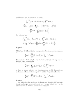 de telle sorte que, en compl´tant les carr´s,
                            e             e
                            +π                                          +π
                   1                                           1
                                 (f (x) − Tn (x))2 dx =                       f 2 (x) dx
                   π    −π                                     π       −π
                                             n
            1
           + (a0 − a0 (f ))2 +                   ((ak − ak (f ))2 + (bk − bk (f ))2 )
            2
                                           k=1
                                                  n
                                  1 2
                            −      a (f ) +            (a2 (f ) + b2 (f )) .
                                  2 0                    k         k
                                                 k=1

On voit donc que
               +π                                             +π
           1                                             1
                       (f (x) − Tn (x))2 dx ≥                       (f (x) − Sn (x))2 dx
           π   −π                                        π   −π
                       +π                                      n
               1                                 1 2
           =                f 2 (x) dx −          a (f ) +             (a2 (f ) + b2 (f ) .
               π       −π                        2 0                     k         k
                                                              k=1

C.Q.F.D.

Th´or`me 36 (Bessel) Pour toute fonction f continue par morceaux, on
  e e
a
                       +∞
           1 2                                 1 +π 2
             a0 (f ) +    (a2 (f ) + b2 (f ) ≤
                            k         k             f (x) dx.
           2                                   π −π
                                  k=1

D´monstration. Cette in´galit´ d´coule directement du th´or`me pr´c´dent.
 e                      e    e e                        e e      e e
Quelque soit n, on a en eﬀet
                                   n                                      +π
               1 2                                                 1
                a (f ) +                (a2 (f ) + b2 (f )) ≤                  f 2 (x) dx
               2 0                        k         k
                                                                   π     −π
                                  k=1

et donc, en laissant n tendre vers +∞, on voit que la s´rie des carr´s des
                                                           e            e
coeﬃcients de Fourier est convergente et satisfait l’in´galit´ de Bessel :
                                                       e     e
                                  +∞                                     +π
               1 2                                              1
                a (f ) +                (a2 (f ) + b2 (f ) ≤                  f 2 (x) dx.
               2 0                        k         k
                                                                π       −π
                                  k=1

C.Q.F.D.
    En particulier, les coeﬃcients de Fourier an (f ) et bn (f ) d’une fonc-
tion f continue par morceaux tendent vers 0 lorsque n tend vers +∞. La
d´monstration du th´or`me suivant repose sur ce fait.
  e                  e e

                                                   102
 