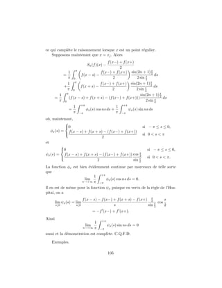 ce qui compl`te le raisonnement lorsque x est un point r´gulier.
            e                                           e
    Supposons maintenant que x = xj . Alors
                                       f (x−) + f (x+)
                                   Sn (f )(x) −
                                               2
                                                                  s
              1 π                  f (x−) + f (x+) sin(2n + 1) 2
            =          f (x − s) −                            s     ds
              π 0                          2            2 sin 2
                                                                  s
              1 π                  f (x−) + f (x+) sin(2n + 1) 2
            +         f (x + s) −                             s     ds
              π 0                         2             2 sin 2
                                                                       s
          1 π                                              sin(2n + 1) 2
        =      (f (x − s) + f (x + s) − (f (x−) + f (x+)))          s    ds
          π 0                                                 2 sin 2
                              +π                            +π
                    1                                   1
                =                  φx (s) cos ns ds +            ψx (s) sin ns ds
                    π    −π                             π   −π

o`, maintenant,
 u
            
            0                                           si − π ≤ s ≤ 0,
   φx (s) = f (x − s) + f (x + s) − (f (x−) + f (x+))
                                                        si 0 < s < π
                                 2
et
          
          0                                                si − π ≤ s ≤ 0,
                                                       s
ψx (s) = f (x − s) + f (x + s) − (f (x−) + f (x+)) cos 2
                                                      s    si 0 < s < π.
                              2                    sin 2
La fonction φx est bien ´videmment continue par morceaux de telle sorte
                         e
que
                           1 +π
                      lim       φx (s) cos ns ds = 0.
                    n→+∞ π −π

Il en est de mˆme pour la fonction ψx puisque en vertu de la r`gle de l’Hos-
              e                                               e
pital, on a
                                                                       s
                              f (x − s) − f (x−) + f (x + s) − f (x+) 2        s
        lim ψx (s) = lim                                                 s cos
        s↓0             s↓0                      s                   sin 2     2
                                         = −f (x−) + f (x+).
Ainsi
                                             +π
                                    1
                                   lim            ψx (s) sin ns ds = 0
                               n→+∞ π       −π
aussi et la d´monstration est compl`te. C.Q.F.D.
             e                     e

   Exemples.

                                                  105
 