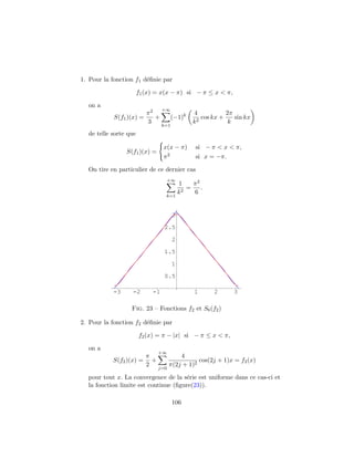1. Pour la fonction f1 d´ﬁnie par
                        e

                       f1 (x) = x(x − π) si − π ≤ x < π,

  on a
                                 +∞
                          π2                    4            2π
           S(f1 )(x) =       +         (−1)k      2
                                                    cos kx +    sin kx
                          3                     k             k
                                 k=1
  de telle sorte que

                                 x(x − π)        si − π < x < π,
                S(f1 )(x) =
                                 π2              si x = −π.

  On tire en particulier de ce dernier cas
                                  +∞
                                           1    π2
                                              =    .
                                           k2   6
                                  k=1



                                       3

                                  2.5

                                       2

                                  1.5

                                       1

                                  0.5

           -3      -2       -1                   1      2      3

                  Fig. 23 – Fonctions f2 et S6 (f2 )

2. Pour la fonction f2 d´ﬁnie par
                        e

                       f2 (x) = π − |x| si − π ≤ x < π,

  on a
                                +∞
                          π               4
           S(f2 )(x) =      +                    cos(2j + 1)x = f2 (x)
                          2           π(2j + 1)2
                                j=0

  pour tout x. La convergence de la s´rie est uniforme dans ce cas-ci et
                                       e
  la fonction limite est continue (ﬁgure(23)).

                                       106
 