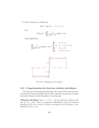 3. Pour la fonction f3 d´ﬁnie par
                          e

                             f3 (x) = sgn x si − π ≤ x < π,

       on a
                                      +∞
                                                4
                        S(f3 )(x) =                   sin(2j + 1)x.
                                            π(2j + 1)
                                      j=0

       Ainsi (ﬁgure(24))
                                             
                                             0
                                                        si   x = π,
                                             
               +∞                             π
                                             −
                         1                      4        si   − π < x < 0,
                              sin(2j + 1)x =
                     (2j + 1)                0          si   x = 0,
               j=0                           
                                             
                                             π
                                             
                                                   4     si   0 < x < π.



                                        1

                                      0.5


               -3       -2      -1                 1      2       3

                                     -0.5

                                       -1


                       Fig. 24 – Fonctions f3 et S12 (f3 )


10.3     L’approximation des fonctions continues p´riodiques
                                                  e
   On sait que les moyennes arithm´tiques des termes d’une suite forment
                                      e
une nouvelle suite plus r´guli`re que la suite originelle, qui peut par exemple
                         e    e
converger lorsque la suite elle-mˆme ne converge pas.
                                  e

Th´or`me 38 (Fej´r) Soit f : [−π, π] → R une fonction continue telle
   e e                e
que f (−π) = f (π). Alors les moyennes arithm´tiques σn (f ) des sommes
                                                  e
partielles Sn (f ) de sa s´rie de Fourier convergent vers la fonction f uni-
                          e
form´ment sur [−π, π].
     e


                                        107
 