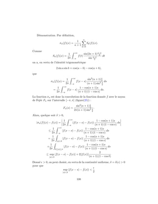 D´monstration. Par d´ﬁnition,
       e                  e
                                                          n
                                                1
                             σn (f )(x) =                      Sk (f )(x).
                                               n+1
                                                         k=0

Comme
                                    1          +π         sin(2n + 1) x−t
                                                                       2
                      Sn (f )(x) =                  f (t)        x−t      dt
                                   2π         −π              sin 2
on a, en vertu de l’identit´ trigonom´trique
                           e         e

                        2 sin a sin b = cos(a − b) − cos(a + b),

que
                                                                            s
                                     1    +π                   sin2 (n + 1) 2
                 σn (f )(x) =                    f (x − s)                  s ds
                                    2π    −π                   (n + 1) sin2 2
                                +π
                         1                           1 − cos(n + 1)s
                      =              f (x − s)                          ds.
                        2π     −π                   (n + 1) (1 − cos s)
La fonction σn est donc la convolution de la fonction donn´e f avec le noyau
                                                          e
de Fej´r Fn sur l’intervalle [−π, π] (ﬁgure(25)) :
      e
                                                             s
                                                sin2 (n + 1) 2
                                Fn (s) =                       s.
                                               2π(n + 1) sin2 2
Alors, quelque soit δ > 0,
                                         +π
                                1                       1 − cos(n + 1)s
   |σn (f )(x) − f (x)| =                     (f (x − s) − f (x))          ds
                               2π
                               −π                      (n + 1) (1 − cos s)
                     +π
                 1                            1 − cos(n + 1)s
              ≤          |f (x − s) − f (x)|                     ds
                2π −π                        (n + 1) (1 − cos s)
                 1                            1 − cos(n + 1)s
              =          |f (x − s) − f (x)|                     ds
                2π |s|<δ                     (n + 1) (1 − cos s)
                  1                            1 − cos(n + 1)s
             +                  |f (x − s) − f (x)|               ds
                 2π  δ≤|s|≤π                  (n + 1) (1 − cos s)
                                                          2
             ≤ sup |f (x − s) − f (x)| + 2 f (x)
               |s|<δ                             (n + 1) (1 − cos δ)

Donn´ > 0, on peut choisir, en vertu de la continuit´ uniforme, δ = δ( ) > 0
     e                                              e
pour que
                       sup |f (x − s) − f (x)| <
                      |s|<δ                      2

                                                   108
 