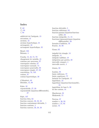 Index
Γ, 62                                      fonction d´rivable, 5
                                                      e
   , 88                                    fonction eul´rienne, 62
                                                        e
◦, 88                                      fonction gamma (´quation fonction-
                                                              e
                                                    nelle), 62
additivit´ de l’int´grale, 13
         e         e                       fonction int´grable, 11, 15
                                                        e
arccosinus, 41                             fonctions trigonom´triques (´quation
                                                                e      e
arcsinus, 42                                        diﬀ´rentielle), 39
                                                        e
arcsinus hyperbolique, 31                  formules d’addition, 40
arctangente, 43                            Fourier, 48, 99
arctangente hyperbolique, 35
                                           Gauss, 63
Bessel, 102
Bolzano, 4                                 in´galit´ du triangle, 13
                                             e     e
                                           int´grale, 11
                                              e
Cauchy, 15, 48, 71, 79                     int´grale ind´ﬁnie, 19
                                              e          e
changement de variable, 21                 int´gration par parties, 20
                                              e
continue par morceaux, 97                  intervalle compact, 4
convergence absolue, 67                    intervalle ouvert, 4
convergence normale, 74
convergence ponctuelle, 69                 Jensen, 33
convergence simple, 67, 69
convolution, 76, 103                       Landau, 88
cosinus, 37                                limite inf´rieure, 77
                                                      e
cosinus hyperbolique, 30                   limite sup´rieure, 77
                                                       e
                                           lin´arit´ de l’int´grale, 12
                                              e    e         e
d’Alembert, 83                             logarithme, 24
Dirichlet, 15, 98                          logarithme (´quation fonctionnelle),
                                                         e
                                                     24
Euler, 32                                  logarithme de base b, 30
exponentielle, 27, 29                      loi des cosinus, 44
exponentielle (´quation diﬀ´rentielle),
               e           e
        27                                 Mascheroni, 32
                                           Minkowski, 15
Fej´r, 107
   e
fonction bˆta, 62
           e                               Newton, 87
fonction concave, 26, 28, 33               nombre π, 36, 93
fonction continˆment d´rivable, 5
               u        e                  nombre e, 27, 93
fonction continue, 4                       norme, 73
fonction convexe, 26, 28, 33

                                     112
 