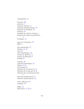 orthogonalit´, 41
            e

Parseval, 109
partition, 8
partition uniforme, 11
polynˆme trigonom´trique, 48
      o              e
positivit´ de l’int´grale, 13
         e         e
primitive, 19
propri´t´ des valeurs extrˆmes, 4
       ee                   e
propri´t´ des valeurs interm´diaires,
       ee                     e
         4
Pythagore, 44

rayon de convergence, 79
Rolle, 5

s´rie g´om´trique, 77
 e     e e
Schwarz, 15, 48
sinus, 37
sinus hyperbolique, 30
sommes de Darboux, 11
sommes de Riemann, 9
Stirling, 65

tangente, 39
tangente hyperbolique, 35
Taylor, 81, 84
test int´gral, 61
        e
th´or`me de la moyenne I, 16
  e e
th´or`me de la moyenne II, 23
  e e
th´or`me des accroissements ﬁnis,
  e e
          5
th´or`me fondamental I, 17
  e e
th´or`me fondamental II, 18
  e e

valeur adh´rente, 78
           e
voisinage, 84

Wallis, 52
Weierstrass, 4, 72, 74



                                        113
 