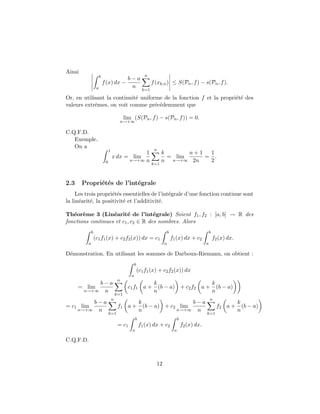 Ainsi
                       b                                    n
                                      b−a
                           f (x) dx −                            f (xk,n ) ≤ S(Pn , f ) − s(Pn , f ).
                   a                   n
                                                           k=1

Or, en utilisant la continuit´ uniforme de la fonction f et la propri´t´ des
                             e                                       ee
valeurs extrˆmes, on voit comme pr´c´demment que
            e                        e e

                                              lim (S(Pn , f ) − s(Pn , f )) = 0.
                                         n→+∞

C.Q.F.D.
   Exemple.
   On a
                                1                                 n
                                                     1                 k       n+1  1
                                    x dx = lim                           = lim     = .
                            0                   n→+∞ n                 n n→+∞ 2n    2
                                                                 k=1



2.3     Propri´t´s de l’int´grale
              e e          e
     Les trois propri´t´s essentielles de l’int´grale d’une fonction continue sont
                     ee                        e
la lin´arit´, la positivit´ et l’additivit´.
      e    e              e               e

Th´or`me 3 (Lin´arit´ de l’int´grale) Soient f1 , f2 : [a, b] → R des
   e e             e      e          e
fonctions continues et c1 , c2 ∈ R des nombres. Alors
              b                                                             b                             b
                  (c1 f1 (x) + c2 f2 (x)) dx = c1                               f1 (x) dx + c2                f2 (x) dx.
          a                                                             a                             a

D´monstration. En utilisant les sommes de Darboux-Riemann, on obtient :
 e
                                                     b
                                                         (c1 f1 (x) + c2 f2 (x)) dx
                                                 a
                                         n
            b−a                                                   k                    k
      = lim                                     c1 f1 a +           (b − a) + c2 f2 a + (b − a)
        n→+∞ n                                                    n                    n
                                        k=1
                                    n                                                                     n
         b−a                                       k                 b−a                                                   k
= c1 lim                                 f1     a + (b − a) + c2 lim                                            f2 a +       (b − a)
    n→+∞ n                                         n            n→+∞ n                                                     n
                                k=1                                                                   k=1
                                                      b                              b
                                         = c1             f1 (x) dx + c2                 f2 (x) dx.
                                                  a                              a

C.Q.F.D.



                                                                   12
 