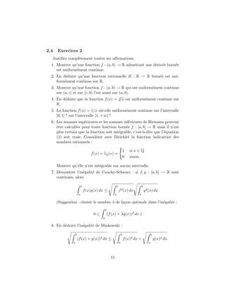 2.4   Exercices 2
  Justiﬁer compl`tement toutes ses aﬃrmations.
                e
  1. Montrer qu’une fonction f : (a, b) → R admettant une d´riv´e born´e
                                                           e e        e
     est uniform´ment continue.
                e
  2. En d´duire qu’une fonction rationnelle R : R → R born´e est uni-
          e                                               e
     form´ment continue sur R.
         e
  3. Montrer qu’une fonction f : (a, b) → R qui est uniform´ment continue
                                                           e
     sur (a, c] et sur [c, b) l’est aussi sur (a, b).
                                              √
  4. En d´duire que la fonction f (x) = 3 x est uniform´ment continue sur
          e                                             e
     R.
  5. La fonction f (x) = 1/x est-elle uniform´ment continue sur l’intervalle
                                             e
     ]0, 1] ? sur l’intervalle [1, +∞[ ?
  6. Les sommes sup´rieures et les sommes inf´rieures de Riemann peuvent
                     e                          e
     ˆtre calcul´es pour toute fonction born´e f : [a, b] → R mais il n’est
     e          e                             e
     plus certain que la fonction soit int´grable, c’est-`-dire que l’´quation
                                          e              a            e
     (2) soit vraie. Consid´rer avec Dirichlet la fonction indicatrice des
                            e
     nombres rationnels :

                                                                      1   si x ∈ Q
                                   f (x) = IQ (x) =
                                                                      0   sinon .

      Montrer qu’elle n’est int´grable sur aucun intervalle.
                               e
  7. D´montrer l’in´galit´ de Cauchy-Schwarz : si f, g : [a, b] → R sont
       e            e    e
     continues, alors

                           b                              b                        b
                               f (x)g(x) dx ≤                 f 2 (x) dx               g 2 (x) dx.
                       a                              a                        a

      (Suggestion : choisir le nombre λ de fa¸on optimale dans l’in´galit´ :
                                             c                     e     e
                                              b
                                     0≤           (f (x) + λg(x))2 dx.)
                                          a

  8. En d´duire l’in´galit´ de Minkowski :
         e          e     e

                   b                                              b                           b
                       (f (x) + g(x))2 dx ≤                           f (x)2 dx +                 g(x)2 dx.
               a                                              a                           a




                                                    15
 