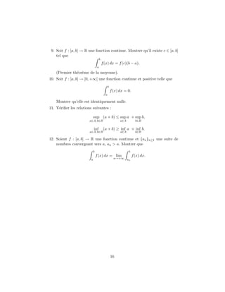 9. Soit f : [a, b] → R une fonction continue. Montrer qu’il existe c ∈ [a, b]
    tel que
                                     b
                                         f (x) dx = f (c)(b − a).
                                 a
    (Premier th´or`me de la moyenne).
               e e
10. Soit f : [a, b] → [0, +∞[ une fonction continue et positive telle que
                                               b
                                                   f (x) dx = 0.
                                           a

    Montrer qu’elle est identiquement nulle.
11. V´riﬁer les relations suivantes :
     e

                             sup (a + b) ≤ sup a + sup b,
                        a∈A, b∈B                         a∈A         b∈B

                             inf          (a + b) ≥ inf a + inf b.
                        a∈A, b∈B                         a∈A         b∈B

12. Soient f : [a, b] → R une fonction continue et {an }n≥1 une suite de
    nombres convergeant vers a, an > a. Montrer que
                             b                                 b
                                 f (x) dx = lim                    f (x) dx.
                         a                           n→+∞ a
                                                            n




                                                   16
 