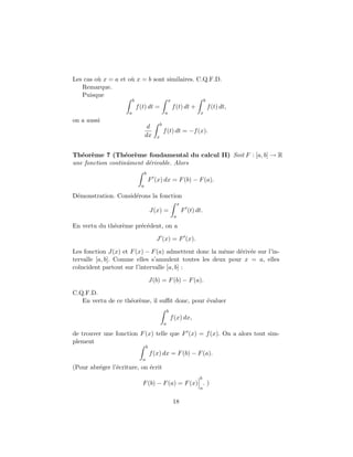 Les cas o` x = a et o` x = b sont similaires. C.Q.F.D.
         u           u
   Remarque.
   Puisque
                         b                            x                        b
                             f (t) dt =                   f (t) dt +               f (t) dt,
                     a                            a                        x
on a aussi
                                              b
                                    d
                                                  f (t) dt = −f (x).
                                   dx     x



Th´or`me 7 (Th´or`me fondamental du calcul II) Soit F : [a, b] → R
   e e             e e
une fonction continˆment d´rivable. Alors
                   u      e
                                   b
                                       F (x) dx = F (b) − F (a).
                               a

D´monstration. Consid´rons la fonction
 e                   e
                                                               x
                                       J(x) =                      F (t) dt.
                                                           a

En vertu du th´or`me pr´c´dent, on a
              e e      e e

                                          J (x) = F (x).

Les fonction J(x) et F (x) − F (a) admettent donc la mˆme d´riv´e sur l’in-
                                                      e    e e
tervalle [a, b]. Comme elles s’annulent toutes les deux pour x = a, elles
co¨
  ıncident partout sur l’intervalle [a, b] :

                                       J(b) = F (b) − F (a).

C.Q.F.D.
   En vertu de ce th´or`me, il suﬃt donc, pour ´valuer
                    e e                        e
                                                      b
                                                          f (x) dx,
                                                  a

de trouver une fonction F (x) telle que F (x) = f (x). On a alors tout sim-
plement
                                   b
                                       f (x) dx = F (b) − F (a).
                               a
(Pour abr´ger l’´criture, on ´crit
         e      e            e
                                                                          b
                               F (b) − F (a) = F (x) . )
                                                                          a


                                                           18
 