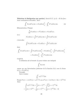 Th´or`me 8 (Int´gration par parties) Soient F, G : [a, b] → R des fonc-
    e e           e
tions continˆment d´rivables. Alors
            u      e
                     b                                             b           b
                         F (x)G (x) dx = F (x)G(x)                     −           F (x)G(x) dx.            (3)
                 a                                                 a       a

D´monstration. Puisque
 e
                            d
                              F (x)G(x) = F (x)G(x) + F (x)G (x),
                           dx
on a
                  F (x)G(x) =         F (x)G(x) dx +                       F (x)G (x) dx

c’est-`-dire
      a

                          F (x)G (x) dx = F (x)G(x) −                      F (x)G(x) dx

donc
      b                                               b                              b                      b
          F (x)G (x) dx =        F (x)G (x) dx            = F (x)G(x)                    −   F (x)G(x) dx
  a                                                   a                              a                      a
                                             b                b
                             = F (x)G(x)         −                F (x)G(x) dx.
                                             a            a

C.Q.F.D.
   L’utilisation de la formule (3) pour ´valuer une int´grale
                                        e              e
                                                 b
                                                     h(x) dx
                                             a

repose sur une factorisation judicieuse de la fonction h(x) sous la forme
h(x) = F (x)G (x).
   Exemple.
   Soit ` ´valuer
        ae
                               1 √
                                 x x + 1 dx.
                                         0
                                     √
Posant F (x) = x et G (x) = x + 1, on a F (x) = 1 et G(x) = 2(x + 1)3/2 /3.
Ainsi
                 √           2                 2
               x x + 1 dx = x(x + 1)3/2 −        (x + 1)3/2 dx
                             3                 3
             2              4               2
          = x(x + 1)3/2 − (x + 1)5/2 = (x + 1)3/2 (3x − 2)
             3              15             15

                                                     20
 