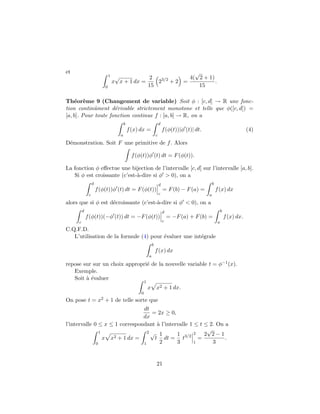 et                                                         √
                              1    √           2   3/2   4( 2 + 1)
                                  x x + 1 dx =    2 +2 =           .
                          0                    15           15

Th´or`me 9 (Changement de variable) Soit φ : [c, d] → R une fonc-
    e e
tion continˆment d´rivable strictement monotone et telle que φ([c, d]) =
            u        e
[a, b]. Pour toute fonction continue f : [a, b] → R, on a
                                         b                             d
                                             f (x) dx =                    f (φ(t))|φ (t)| dt.                                (4)
                                     a                             c
D´monstration. Soit F une primitive de f . Alors
 e

                                              f (φ(t))φ (t) dt = F (φ(t)).

La fonction φ eﬀectue une bijection de l’intervalle [c, d] sur l’intervalle [a, b].
   Si φ est croissante (c’est-`-dire si φ > 0), on a
                              a
                  d                                                    d                             b
                      f (φ(t))φ (t) dt = F (φ(t))                          = F (b) − F (a) =             f (x) dx
              c                                                        c                         a
alors que si φ est d´croissante (c’est-`-dire si φ < 0), on a
                    e                  a
         d                                                                 d                                  b
             f (φ(t))(−φ (t)) dt = −F (φ(t))                                   = −F (a) + F (b) =                 f (x) dx.
     c                                                                     c                              a
C.Q.F.D.
   L’utilisation de la formule (4) pour ´valuer une int´grale
                                        e              e
                                                               b
                                                                   f (x) dx
                                                           a

repose sur sur un choix appropri´ de la nouvelle variable t = φ−1 (x).
                                e
   Exemple.
   Soit ` ´valuer
        ae
                                                       1
                                                           x x2 + 1 dx.
                                                   0
On pose t = x2 + 1 de telle sorte que
                                dt
                                   = 2x ≥ 0,
                                dx
l’intervalle 0 ≤ x ≤ 1 correspondant ` l’intervalle 1 ≤ t ≤ 2. On a
                                      a
                1                 2√
                                                           √
                     2 + 1 dx =
                                       1      1 3/2 2 2 2 − 1
                  x x                t dt = t           =         .
              0                 1      2      3       1      3


                                                                   21
 