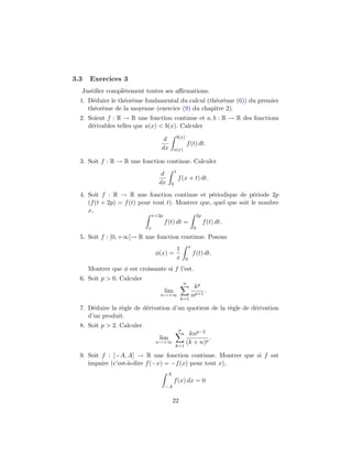 3.3   Exercices 3
  Justiﬁer compl`tement toutes ses aﬃrmations.
                e
  1. D´duire le th´or`me fondamental du calcul (th´or`me (6)) du premier
       e          e e                             e e
     th´or`me de la moyenne (exercice (9) du chapitre 2).
       e e
  2. Soient f : R → R une fonction continue et a, b : R → R des fonctions
     d´rivables telles que a(x) < b(x). Calculer
      e
                                                 b(x)
                                    d
                                                          f (t) dt.
                                   dx        a(x)

  3. Soit f : R → R une fonction continue. Calculer
                                             1
                                   d
                                                 f (x + t) dt.
                                  dx     0

  4. Soit f : R → R une fonction continue et p´riodique de p´riode 2p
                                                   e               e
     (f (t + 2p) = f (t) pour tout t). Montrer que, quel que soit le nombre
     x,
                                x+2p                                2p
                                       f (t) dt =                        f (t) dt.
                            x                                   0

  5. Soit f : [0, +∞[→ R une fonction continue. Posons
                                                            x
                                                 1
                                 φ(x) =                         f (t) dt.
                                                 x      0

      Montrer que φ est croissante si f l’est.
  6. Soit p > 0. Calculer
                                                      n
                                                                 kp
                                       lim                           .
                                   n→+∞                         np+1
                                                     k=1

  7. D´duire la r`gle de d´rivation d’un quotient de la r`gle de d´rivation
       e         e        e                              e        e
     d’un produit.
  8. Soit p > 2. Calculer
                                                 n
                                                         knp−2
                                  lim                            .
                                 n→+∞                   (k + n)p
                                             k=1

  9. Soit f : [−A, A] → R une fonction continue. Montrer que si f est
     impaire (c’est-`-dire f (−x) = −f (x) pour tout x),
                    a
                                        A
                                             f (x) dx = 0
                                       −A


                                            22
 