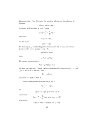 D´monstration. Pour d´montrer la premi`re aﬃrmation, introduisons la
  e                  e                e
fonction
                       φ(x) = log xy − log y
(en ﬁxant arbitrairement y > 0). Comme
                                         1    d
                             φ (x) =       =    log x
                                         x   dx
et comme
                               φ(1) = 0 = log 1,
on doit avoir
                                  φ(x) = log x.
Si, d’autre part, f satisfait l’´quation fonctionnelle (6), on aura, en d´rivant
                                e                                        e
par rapport ` x que, quelque soit y > 0,
             a

                                 yf (xy) = f (x)

donc
                                 yf (y) = f (1).
En passant aux primitives,

                            f (y) = f (1) log y + K

o` K est une constante. Puisque l’´quation fonctionnelle entraˆ que f (1) = 2f (1),
 u                                e                           ıne
f (1) = 0 donc K = 0 et on a bien

                                  f (x) = c log x

en posant c = f (1). C.Q.F.D.

     Comme cons´quences de l’´quation (5), on a
               e             e
                                       1
                                 log     = − log x,
                                       x
et
                      log xn = n log x pour tout n ∈ N
donc aussi
                                 1
                    log x1/m =     log x pour tout m ∈ N
                                 m
c’est-`-dire
      a
                    log xp = p log x quelque soit p ∈ Q.

                                          25
 