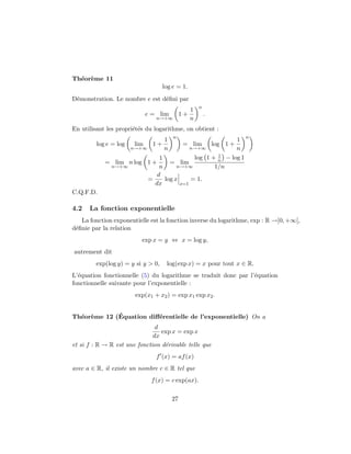 Th´or`me 11
  e e
                                    log e = 1.
D´monstration. Le nombre e est d´ﬁni par
 e                              e
                                                      n
                                                  1
                             e = lim         1+           .
                                n→+∞              n
En utilisant les propri´t´s du logarithme, on obtient :
                       ee
                                        n
                                    1                                 1 n
         log e = log   lim     1+            = lim            log 1 +
                       n→+∞         n             n→+∞                n
                                                       1
                                  1            log 1 + n          − log 1
            = lim n log 1 +           = lim
              n→+∞                n      n→+∞         1/n
                                 d
                              =     log x     = 1.
                                dx        x=1
C.Q.F.D.

4.2   La fonction exponentielle
   La fonction exponentielle est la fonction inverse du logarithme, exp : R →]0, +∞[,
d´ﬁnie par la relation
 e
                          exp x = y ⇔ x = log y,
autrement dit
         exp(log y) = y si y > 0,    log(exp x) = x pour tout x ∈ R.
L’´quation fonctionnelle (5) du logarithme se traduit donc par l’´quation
  e                                                              e
fonctionnelle suivante pour l’exponentielle :
                        exp(x1 + x2 ) = exp x1 exp x2 .


  e e        ´
Th´or`me 12 (Equation diﬀ´rentielle de l’exponentielle) On a
                         e
                               d
                                 exp x = exp x
                              dx
et si f : R → R est une fonction d´rivable telle que
                                  e
                                f (x) = af (x)
avec a ∈ R, il existe un nombre c ∈ R tel que
                               f (x) = c exp(ax).

                                        27
 