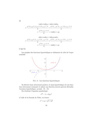 c)
                                   cosh x cosh y + sinh x sinh y
            ex+y   +   ex−y   +e−x+y    + e−x−y       ex+y − ex−y − e−x+y + e−x−y
        =                                         +
                               4                                   4
                                    ex+y + e−x−y
                               =                 = cosh(x + y),
                                          2

                                   sinh x cosh y + sinh y cosh x
            ex+y   +   ex−y   −e−x+y    − e−x−y       ex+y − ex−y + e−x+y − e−x−y
        =                                         +
                               4                                   4
                                    ex+y − e−x−y
                               =                 = sinh(x + y).
                                          2
C.Q.F.D.

   Les graphes des fonctions hyperboliques se d´duisent de celui de l’expo-
                                               e
nentielle.

                                           15

                                           10         cosh x

                                            5


              -4               -2                          2        4
                   sinh x
                                           -5



                       Fig. 6 – Les fonctions hyperboliques

    Sa d´riv´e ´tant strictement positive, le sinus hyperbolique est une fonc-
         e e e
tion strictement croissante et admet une fonction inverse partout d´rivable,
                                                                      e
l’arcsinus hyperbolique, arcsinh : R → R.
    En r´solvant l’´quation quadratique
         e         e
                                      e2x − 1 = 2 y ex
a
` l’aide de la formule de Vi`te, on trouve
                            e
                                     ex = y +     1 + y2

                                             31
 