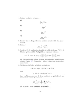 4. Calculer les limites suivantes :
   a)
                                         lim xa log x
                                         x→0

   b)
                                            lim xx
                                           x→0

   c)
                                           lim x1/x
                                           x→0

   d)
                                           lim x1/x .
                                         x→+∞

5. Soient 0 < a < b. Lequel des deux nombres suivants est le plus grand :
   ab ou ba ?
6. Calculer
                                                 x     n
                                   lim     1+              .
                               n→+∞              n
7. Soit f :]a, b[→ R une fonction deux fois d´rivable et telle que f (x) ≥ 0.
                                             e
   Montrer qu’elle satisfait l’in´galit´ de convexit´ suivante :
                                 e     e                e
                                           x2 − x3           x3 − x1
          x1 < x3 < x2 ⇒ f (x3 ) ≤                 f (x1 ) +         f (x2 )
                                           x2 − x1           x2 − x1
   qui exprime que son graphe est situ´ sous n’importe laquelle de ses
                                        e
   s´cantes (ﬁgure (8)). (Suggestion : utiliser le th´or`me des accroisse-
    e                                                e e
   ments ﬁnis.)
8. V´riﬁer que l’in´galit´ pr´c´dente peut s’´crire
    e              e     e e e               e

                    f (λ1 x1 + λ2 x2 ) ≤ λ1 f (x1 ) + λ2 f (x2 )

   avec
                        λ1 > 0, λ2 > 0 et λ1 + λ2 = 1
   (une combinaison convexe de deux nombres). La g´n´raliser ` une
                                                  e e        a
   combinaison convexe de n nombres
                              n                   n
                        f          λk xk    ≤          λk f (xk )
                             k=1                 k=1

   par r´currence sur n (in´galit´ de Jensen).
        e                  e     e


                                      33
 