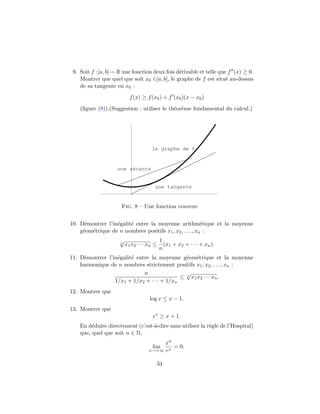 9. Soit f :]a, b[→ R une fonction deux fois d´rivable et telle que f (x) ≥ 0.
                                              e
    Montrer que quel que soit x0 ∈]a, b[, le graphe de f est situ´ au-dessus
                                                                   e
    de sa tangente en x0 :
                           f (x) ≥ f (x0 ) + f (x0 )(x − x0 )
    (ﬁgure (8)).(Suggestion : utiliser le th´or`me fondamental du calcul.)
                                            e e




                                      le graphe de f


                    une sécante


                                        une tangente


                     Fig. 8 – Une fonction convexe


10. D´montrer l’in´galit´ entre la moyenne arithm´tique et la moyenne
      e           e     e                                 e
    g´om´trique de n nombres positifs x1 , x2 , . . . , xn :
     e e
                     √                      1
                     n
                         x1 x2 · · · xn ≤     (x1 + x2 + · · · + xn ).
                                            n
11. D´montrer l’in´galit´ entre la moyenne g´om´trique et la moyenne
     e            e     e                     e e
    harmonique de n nombres strictement positifs x1 , x2 , . . . , xn :
                             n                √
                                            ≤ n x1 x2 · · · xn .
                 1/x1 + 1/x2 + · · · + 1/xn
12. Montrer que
                                     log x ≤ x − 1.
13. Montrer que
                                       ex ≥ x + 1.
    En d´duire directement (c’est-`-dire sans utiliser la r`gle de l’Hospital)
         e                        a                        e
    que, quel que soit n ∈ N,
                                          xn
                                      lim    = 0.
                                     x→+∞ ex


                                        34
 