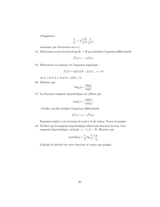 (Suggestion :
                               x     x/2 1
                                 = 2 x/2 x/2 ;
                              ex     e  e
    raisonner par r´currence sur n.)
                   e
14. D´terminer toutes les fonctions R → R qui satisfont l’´quation diﬀ´rentielle
     e                                                    e           e

                               f (x) = −xf (x).

15. D´terminer la solution de l’´quation logistique :
     e                          e

                       f (x) = af (x)(b − f (x)) , x > 0

    o` a > 0 et b > 0 si 0 < f (0) < b.
     u
16. Montrer que
                                            log y
                                 logb y =         .
                                            log b
17. La fonction tangente hyperbolique est d´ﬁnie par
                                           e
                                            sinh x
                               tanh x =            .
                                            cosh x
    V´riﬁer qu’elle satisfait l’´quation diﬀ´rentielle
     e                          e           e

                              f (x) = 1 − f 2 (x).

    Exprimer tanh(x+y) en terme de tanh x et de tanh y. Tracer le graphe.
18. V´riﬁer que la tangente hyperbolique admet une fonction inverse, l’arc-
      e
    tangente hyperbolique, arctanh : ] − 1, 1[ → R. Montrer que
                                          1     1+y
                           arctanh y =      log     .
                                          2     1−y
    Calculer la d´riv´e de cette fonction et tracer son graphe.
                 e e




                                    35
 