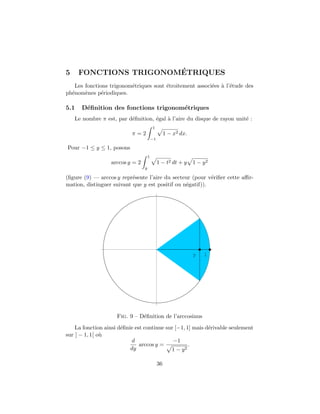 5                       ´
      FONCTIONS TRIGONOMETRIQUES
   Les fonctions trigonom´triques sont ´troitement associ´es ` l’´tude des
                         e             e                 e a e
ph´nom`nes p´riodiques.
  e    e      e

5.1   D´ﬁnition des fonctions trigonom´triques
       e                              e
    Le nombre π est, par d´ﬁnition, ´gal ` l’aire du disque de rayon unit´ :
                          e         e    a                               e
                                         1
                           π=2                     1 − x2 dx.
                                         −1

Pour −1 ≤ y ≤ 1, posons
                                     1
                  arccos y = 2                1 − t2 dt + y     1 − y2
                                 y

(ﬁgure (9) — arccos y repr´sente l’aire du secteur (pour v´riﬁer cette aﬃr-
                           e                               e
mation, distinguer suivant que y est positif ou n´gatif)).
                                                 e




                                                                y   1




                     Fig. 9 – D´ﬁnition de l’arccosinus
                               e

    La fonction ainsi d´ﬁnie est continue sur [−1, 1] mais d´rivable seulement
                       e                                    e
sur ] − 1, 1[ o`
               u
                            d                −1
                               arccos y =           .
                           dy               1 − y2

                                              36
 