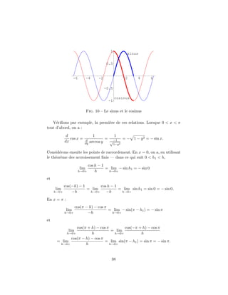 1
                                                           sinus

                                           0.5


                   -6         -4     -2                   2      4      6

                                          -0.5

                                                 cosinus
                                           -1

                              Fig. 10 – Le sinus et le cosinus

   V´riﬁons par exemple, la premi`re de ces relations. Lorsque 0 < x < π
     e                           e
tout d’abord, on a :
            d                     1         1
              cos x =       d
                                         = −1            = − 1 − y 2 = − sin x.
           dx              dy   arccos y  √
                                                 1−y 2

Consid´rons ensuite les points de raccordement. En x = 0, on a, en utilisant
       e
le th´or`me des accroissement ﬁnis — dans ce qui suit 0 < h1 < h,
     e e
                             cos h − 1
                        lim            = lim − sin h1 = − sin 0
                        h→0+     h      h→0+

et
          cos(−h) − 1       cos h − 1
     lim              = lim           = lim sin h1 = sin 0 = − sin 0.
     h→0+     −h       h→0+    −h      h→0+

En x = π :
                cos(π − h) − cos π
             lim                   = lim − sin(π − h1 ) = − sin π
           h→0+        −h           h→0+

et
                cos(π + h) − cos π        cos(−π + h) − cos π
              lim                   = lim
           h→0+         h            h→0+           h
             cos(π − h) − cos π
      = lim                     = lim sin(π − h1 ) = sin π = − sin π.
       h→0+          h             h→0+




                                             38
 