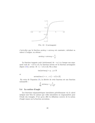1.5

                                     1

                                  0.5

              -10         -5                       5        10
                                 -0.5

                                    -1

                                 -1.5

                          Fig. 13 – L’arctangente


c’est-`-dire que la fonction arcsin y + arccos y est constante ; calculant sa
      a
valeur ` l’origine, on obtient :
        a
                                                  π
                          arcsin y + arccos y =     .
                                                  2

   La fonction tangente croˆ (strictement) de −∞ ` ∞ lorsque son argu-
                            ıt                     a
ment croˆ de −π/2 ` π/2. La fonction inverse est la fonction arctangente
         ıt          a
(ﬁgure (13)), arctan : R →] − π/2, π/2[. On a donc

                         tan(arctan y) = y , y ∈ R

et
                    arctan(tan x) = x , x ∈] − π/2, π/2[.
 En vertu de l’´quation (8), la d´riv´e de cette fonction est une fonction
               e                 e e
rationnelle :
                           d               1
                              arctan y =        .
                          dy             1 + y2

5.4   La notion d’angle
     Les fonctions trigonom´triques introduites pr´c´demment via le calcul
                            e                     e e
int´gral sont bien les mˆmes que celles introduites en trigonom´trie pour
    e                    e                                      e
l’´tude des triangles. C’est qu’en eﬀet la d´ﬁnition correcte de la notion
  e                                          e
d’angle repose sur la fonction arccosinus.




                                     43
 