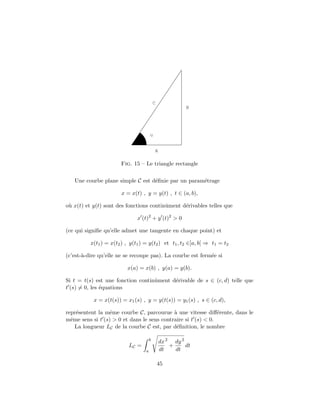 C
                                                         B




                                       u


                                           A

                       Fig. 15 – Le triangle rectangle

   Une courbe plane simple C est d´ﬁnie par un param´trage
                                  e                 e

                       x = x(t) , y = y(t) , t ∈ (a, b),

o` x(t) et y(t) sont des fonctions continˆment d´rivables telles que
 u                                       u      e

                               x (t)2 + y (t)2 > 0

(ce qui signiﬁe qu’elle admet une tangente en chaque point) et

          x(t1 ) = x(t2 ) , y(t1 ) = y(t2 ) et t1 , t2 ∈]a, b[ ⇒ t1 = t2

(c’est-`-dire qu’elle ne se recoupe pas). La courbe est ferm´e si
       a                                                    e

                          x(a) = x(b) , y(a) = y(b).

Si t = t(s) est une fonction continˆment d´rivable de s ∈ (c, d) telle que
                                   u      e
t (s) = 0, les ´quations
               e

           x = x(t(s)) = x1 (s) , y = y(t(s)) = y1 (s) , s ∈ (c, d),

repr´sentent la mˆme courbe C, parcourue ` une vitesse diﬀ´rente, dans le
    e             e                         a                  e
mˆme sens si t (s) > 0 et dans le sens contraire si t (s) < 0.
  e
    La longueur LC de la courbe C est, par d´ﬁnition, le nombre
                                             e

                                       b
                                               dx 2 dy 2
                           LC =                    +     dt
                                   a           dt    dt

                                               45
 