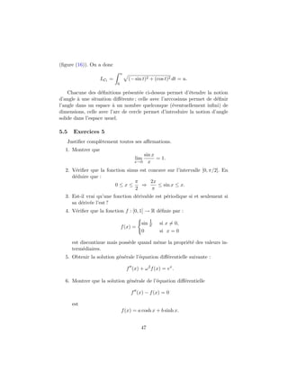 (ﬁgure (16)). On a donc
                               u
                   LC1 =            (− sin t)2 + (cos t)2 dt = u.
                           0

    Chacune des d´ﬁnitions pr´sent´e ci-dessus permet d’´tendre la notion
                   e           e     e                      e
d’angle ` une situation diﬀ´rente ; celle avec l’arccosinus permet de d´ﬁnir
        a                   e                                          e
l’angle dans un espace ` un nombre quelconque (´ventuellement inﬁni) de
                        a                           e
dimensions, celle avec l’arc de cercle permet d’introduire la notion d’angle
solide dans l’espace usuel.

5.5   Exercices 5
   Justiﬁer compl`tement toutes ses aﬃrmations.
                 e
  1. Montrer que
                                          sin x
                                       lim      = 1.
                                       x→0 x

  2. V´riﬁer que la fonction sinus est concave sur l’intervalle [0, π/2]. En
      e
     d´duire que :
      e
                                 π      2x
                        0≤x≤        ⇒      ≤ sin x ≤ x.
                                 2      π
  3. Est-il vrai qu’une fonction d´rivable est p´riodique si et seulement si
                                  e             e
     sa d´riv´e l’est ?
         e e
  4. V´riﬁer que la fonction f : [0, 1] → R d´ﬁnie par :
      e                                      e

                                              1
                                          sin x    si x = 0,
                               f (x) =
                                          0        si x = 0

      est discontinue mais poss`de quand mˆme la propri´t´ des valeurs in-
                               e          e            ee
      term´diaires.
           e
  5. Obtenir la solution g´n´rale l’´quation diﬀ´rentielle suivante :
                          e e       e           e

                                   f (x) + ω 2 f (x) = ex .

  6. Montrer que la solution g´n´rale de l’´quation diﬀ´rentielle
                              e e          e           e

                                     f (x) − f (x) = 0

      est
                               f (x) = a cosh x + b sinh x.


                                          47
 