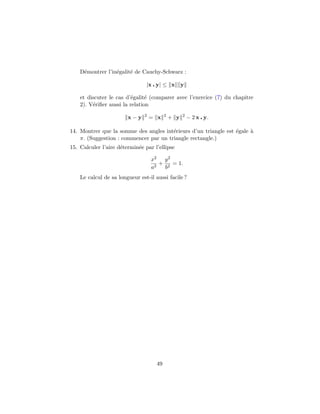 D´montrer l’in´galit´ de Cauchy-Schwarz :
     e            e     e

                                |x y| ≤ x y

    et discuter le cas d’´galit´ (comparer avec l’exercice (7) du chapitre
                         e      e
    2). V´riﬁer aussi la relation
         e
                               2          2         2
                        x−y        = x        + y       − 2 x y.

14. Montrer que la somme des angles int´rieurs d’un triangle est ´gale `
                                        e                        e     a
    π. (Suggestion : commencer par un triangle rectangle.)
15. Calculer l’aire d´termin´e par l’ellipse
                     e      e

                                   x2 y 2
                                      + 2 = 1.
                                   a2  b
    Le calcul de sa longueur est-il aussi facile ?




                                     49
 