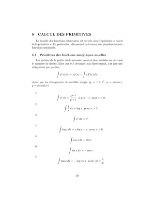 6        CALCUL DES PRIMITIVES
    La famille des fonctions introduites est ferm´e sous l’op´ration « calcul
                                                    e          e
de la primitive ». En particulier, elle permet de trouver une primitive ` toute
                                                                        a
fonction rationnelle.

6.1      Primitives des fonctions analytiques usuelles
    Les entr´es de la petite table suivante peuvent ˆtre v´riﬁ´es en d´rivant
            e                                       e     e e         e
le membre de droite. Elles ont ´t´ obtenues soit directement, soit par une
                                 ee
int´gration par parties,
   e

                        f (x) dx = xf (x) −    xf (x) dx,

et/ou par un changement de variable simple (y = 1 ± x2 , y = arcsin x,
y = arcsinh x).

    1.
                                  xp+1
                        xp dx =        si p = −1 pour x > 0
                                  p+1
    2.
                               1
                                 dx = log x pour x > 0
                               x
    3.
                                      ex dx = ex

    4.
                          log x dx = x log x − x pour x > 0

    5.
                                    cos x dx = sin x

    6.
                                   sin x dx = − cos x

    7.
                                                             π
                         tan x dx = − log cos x pour |x| <
                                                             2



                                      50
 