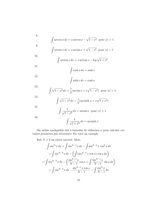 8.
                 arccos x dx = x arccos x −        1 − x2 pour |x| < 1

  9.
                 arcsin x dx = x arcsin x +        1 − x2 pour |x| < 1

 10.
                      arctan x dx = x arctan x − log        1 + x2

 11.
                                    cosh x dx = sinh x

 12.
                                    sinh x dx = cosh x

 13.
                             1
                  1 − x2 dx = (arcsin x + x 1 − x2 ) pour |x| < 1
                             2
 14.
                                   1
                        1 + x2 dx = (arcsinh x + x 1 + x2 )
                                   2
 15.
                              1
                        √          dx = arcsin x pour |x| < 1
                            1 − x2
 16.
                                      1
                                √          dx = arcsinh x
                                    1 + x2

    On utilise quelquefois des « formules de r´duction » pour calculer cer-
                                               e
taines primitives par r´currence. En voici un exemple.
                       e

   Soit N ≥ 2 un entier naturel. Alors

              sinN x dx =     sinN −2 x dx −       sinN −2 x cos2 x dx

             =    sinN −2 x dx −        (sinN −2 x cos x) cos x dx

                               sinN −1 x              sinN −1 x
       =     sinN −2 x dx −              cos x +                sin x dx
                                N −1                   N −1
                                    sinN −1 x cos x       sinN x
             =    sinN −2 x dx −                    −            dx
                                        N −1              N −1

                                        51
 