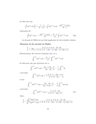 de telle sorte que

                                           1                                    sinN −1 x cos x
          sinN x dx 1 +                            =        sinN −2 x dx −                      .
                                         N −1                                       N −1

Autrement dit :
                                           sinN −1 x cos x N − 1
               sinN x dx = −                              +                     sinN −2 x dx.        (10)
                                                 N          N
   La formule de Wallis est une belle application de cette derni`re relation.
                                                                e

Th´or`me 18 (Le produit de Wallis)
  e e
          π                   2 · 2 · 4 · 4 · 6 · 6 · · · 2n · 2n
            = lim                                                       .
          2 n→+∞ 1 · 3 · 3 · 5 · 5 · · · (2n − 1) · (2n − 1) · (2n + 1)

D´monstration. En vertu de l’´quation (10), on a
 e                           e
                              π/2                                   π/2
                                                     N −1
                                    sinN x dx =                           sinN −2 x dx
                          0                           N         0

de telle sorte que, par r´currence sur n,
                         e
                         π/2                                                            π/2
                                                  2n − 1 2n − 3     1
                               sin2n x dx =                     ···                           dx
                     0                              2n 2n − 2       2               0

c’est-`-dire
      a
                              π/2
                                                     1 · 3 · 5 · 7 · · · (2n − 1) π
                                    sin2n x dx =
                          0                                2 · 4 · 6 · · · 2n     2
et que
                   π/2                                                              π/2
                                                  2n 2n − 2       2
                         sin2n+1 x dx =                       ···                         sin x dx
               0                                2n + 1 2n − 1     3             0

c’est-`-dire
      a
                                  π/2
                                                             2 · 4 · 6 · · · 2n
                                        sin2n+1 x dx =                            .                  (11)
                              0                          3 · 5 · 7 · · · (2n + 1)
Ainsi
              π/2
    π        0    sin2n x dx                            2 · 2 · 4 · 4 · 6 · 6 · · · 2n · 2n
      =     π/2
                                                                                                  .
    2           sin2n+1 x dx               1 · 3 · 3 · 5 · 5 · · · (2n − 1) · (2n − 1) · (2n + 1)
           0



                                                       52
 