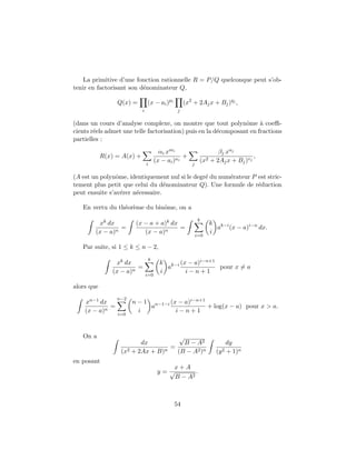 La primitive d’une fonction rationnelle R = P/Q quelconque peut s’ob-
tenir en factorisant son d´nominateur Q,
                          e

                 Q(x) =         (x − ai )pi        (x2 + 2Aj x + Bj )qj ,
                            i                  j

(dans un cours d’analyse complexe, on montre que tout polynˆme ` coeﬃ-
                                                                 o     a
cients r´els admet une telle factorisation) puis en la d´composant en fractions
        e                                               e
partielles :
                                        αi xmi                    βj xuj
            R(x) = A(x) +                         +                             ,
                                      (x − ai )ni          (x2 + 2Aj x + Bj )vj
                                i                     j

(A est un polynˆme, identiquement nul si le degr´ du num´rateur P est stric-
                o                               e       e
tement plus petit que celui du d´nominateur Q). Une formule de r´duction
                                  e                               e
peut ensuite s’av´rer n´cessaire.
                  e    e

   En vertu du th´or`me du binˆme, on a
                 e e          o
                                                          k
         xk dx          (x − a + a)k dx                         k k−i
                 =                      =                         a (x − a)i−n dx.
        (x − a)n           (x − a)n                             i
                                                          i=0

   Par suite, si 1 ≤ k ≤ n − 2,
                                k
                 xk dx                  k k−i (x − a)i−n+1
                         =                a                pour x = a
                (x − a)n                i       i−n+1
                                i=0

alors que
                 n−2
    xn−1 dx            n − 1 n−1−i (x − a)i−n+1
             =               a                  + log(x − a) pour x > a.
    (x − a)n             i           i−n+1
                 i=0



   On a                              √
                         dx            B − A2                          dy
                                  =
                  (x2 + 2Ax + B)n   (B − A2 )n                    (y 2 + 1)n
en posant
                                          x+A
                                       y=√        .
                                           B − A2



                                              54
 
