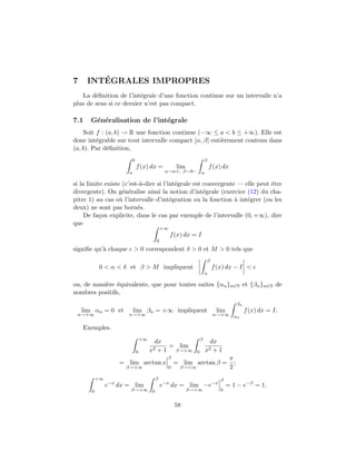 7        ´
      INTEGRALES IMPROPRES
   La d´ﬁnition de l’int´grale d’une fonction continue sur un intervalle n’a
        e                e
plus de sens si ce dernier n’est pas compact.

7.1   G´n´ralisation de l’int´grale
       e e                   e
    Soit f : (a, b) → R une fonction continue (−∞ ≤ a < b ≤ +∞). Elle est
donc int´grable sur tout intervalle compact [α, β] enti`rement contenu dans
         e                                             e
(a, b). Par d´ﬁnition,
             e
                           b                                        β
                               f (x) dx =           lim                 f (x) dx
                       a                      α→a+, β→b− α

si la limite existe (c’est-`-dire si l’int´grale est convergente — elle peut ˆtre
                           a              e                                  e
divergente). On g´n´ralise ainsi la notion d’int´grale (exercice (12) du cha-
                    e e                              e
pitre 1) au cas o` l’intervalle d’int´gration ou la fonction ` int´grer (ou les
                   u                    e                       a   e
deux) ne sont pas born´s. e
     De fa¸on explicite, dans le cas par exemple de l’intervalle (0, +∞), dire
          c
que
                                             +∞
                                                  f (x) dx = I
                                         0
signiﬁe qu’` chaque
           a               > 0 correspondent δ > 0 et M > 0 tels que
                                                                        β
            0 < α < δ et β > M impliquent                                   f (x) dx − I <
                                                                    α

ou, de mani`re ´quivalente, que pour toutes suites {αn }n∈N et {βn }n∈N de
           e e
nombres positifs,
                                                                                          βn
    lim αn = 0 et          lim βn = +∞ impliquent                            lim               f (x) dx = I.
 n→+∞                  n→+∞                                                 n→+∞ α
                                                                                   n


    Exemples.
                                   +∞                           β
                                          dx                                dx
                                         2+1
                                             = lim
                               0        x     β→+∞          0       x2       +1
                                               β                                    π
                    = lim arctan x                 = lim arctan β =                   ;
                      β→+∞                     0     β→+∞                           2
           +∞                            β                                     β
                e−x dx = lim                 e−x dx = lim −e−x                     = 1 − e−β = 1.
       0                β→+∞ 0                            β→+∞                 0


                                                   58
 