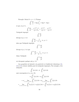 Exemple. Soient 0 < α < β. Puisque
                             β
                                    dx                       β
                                       = log x                    = log β − log α
                            α       x                        α

et que, si p = 1,
                      β
                           dx   x−p+1                    β         β −p+1   α−p+1
                              =                              =            −       ,
                      α    xp   −p + 1                   α         −p + 1 −p + 1
l’int´grale impropre
     e
                                                             1
                                                                 dx
                                                         0       xp
diverge si p ≥ 1 et
                                        1
                              dx    1
                               p
                                 =     si p < 1
                           0 x     1−p
alors que l’int´grale impropre
               e
                                                         +∞
                                                                  dx
                                                     1            xp
diverge si p ≤ 1 et que
                                    +∞
                                                dx    1
                                                 p
                                                   =     si p > 1.
                                1               x    p−1
Ainsi, l’int´grale
            e
                                                         +∞
                                                                  dx
                                                     0            xp
est divergente quelque soit p > 0.

    Les propri´t´s de lin´arit´, de positivit´ et d’additivit´ (th´or`mes (3),
               ee         e    e              e              e    e e
(4) et (5)) restent valables pour les int´grales impropres. Par exemple, si les
                                         e
int´grales
   e
                                    b                                     b
                                        f1 (x) dx et                          f2 (x) dx
                                a                                     a
sont convergentes et a1 , a2 ∈ R,
                                        b                                     b
                           a1               f1 (x) dx + a2                        f2 (x) dx
                                    a                                     a
                                            β                                                    β
         = a1        lim                        f1 (x) dx + a2                      lim              f2 (x) dx
                α→a+, β→b− α                                              α→a+, β→b− α
                     β                                                         b
   =      lim             (a1 f1 (x) + a2 f2 (x)) dx =                                  (a1 f1 (x) + a2 f2 (x)) dx.
       α→a+, β→b− α                                                                 a


                                                             59
 