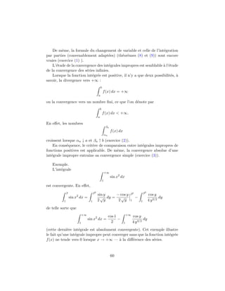De mˆme, la formule du changement de variable et celle de l’int´gration
          e                                                           e
par parties (convenablement adapt´es) (th´or`mes (8) et (9)) sont encore
                                     e        e e
vraies (exercice (1) ).
    L’´tude de la convergence des int´grales impropres est semblable ` l’´tude
      e                              e                                a e
de la convergence des s´ries inﬁnies.
                        e
    Lorsque la fonction int´gr´e est positive, il n’y a que deux possibilit´s, `
                           e e                                             e a
savoir, la divergence vers +∞ :
                                               b
                                                   f (x) dx = +∞
                                           a

ou la convergence vers un nombre ﬁni, ce que l’on d´note par
                                                   e
                                               b
                                                   f (x) dx < +∞.
                                           a

En eﬀet, les nombres
                                                       βn
                                                             f (x) dx
                                                       αn

croissent lorsque αn ↓ a et βn ↑ b (exercice (2)).
    En cons´quence, le crit`re de comparaison entre int´grales impropres de
            e              e                           e
fonctions positives est applicable. De mˆme, la convergence absolue d’une
                                          e
int´grale impropre entraˆ sa convergence simple (exercice (3)).
   e                     ıne

   Exemple.
   L’int´grale
        e
                                                       +∞
                                                             sin x2 dx
                                                   1
est convergente. En eﬀet,
              β                       β2                                     β2           β2
                                           sin y    − cos y                                    cos y
                  sin x2 dx =                √ dy =   √                           −                    dy
          1                       1        2 y       2 y                     1        1        4 y 3/2
de telle sorte que
                            +∞                                              +∞
                                                            cos 1                cos y
                                 sin x2 dx =                      −                      dy
                        1                                     2         1        4 y 3/2
(cette derni`re int´grale est absolument convergente). Cet exemple illustre
             e      e
le fait qu’une int´grale impropre peut converger sans que la fonction int´gr´e
                  e                                                      e e
f (x) ne tende vers 0 lorsque x → +∞ — ` la diﬀ´rence des s´ries.
                                           a       e            e



                                                             60
 