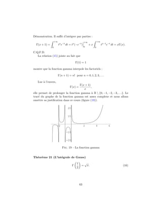 D´monstration. Il suﬃt d’int´grer par parties :
 e                          e
                   +∞                              +∞            +∞
  Γ(x + 1) =            tx e−t dt = tx (−e−t )          +x            tx−1 e−t dt = xΓ(x).
               0                                   0         0

C.Q.F.D.
   La relation (15) jointe au fait que

                                         Γ(1) = 1

montre que la fonction gamma interpole les factoriels :

                        Γ(n + 1) = n! pour n = 0, 1, 2, 3, . . .

   Lue ` l’envers,
       a
                                     Γ(x + 1)
                                  Γ(x) =      ,
                                        x
elle permet de prolonger la fonction gamma ` R  {0, −1, −2, −3, . . .}. Le
                                               a
trac´ du graphe de la fonction gamma est assez complexe et nous allons
     e
omettre sa justiﬁcation dans ce cours (ﬁgure (19)).

                                20


                                10


                     -2                            2         4              6

                               -10


                               -20

                           Fig. 19 – La fonction gamma


Th´or`me 21 (L’int´grale de Gauss)
  e e             e

                                          1        √
                                     Γ         =       π.                               (16)
                                          2




                                              63
 