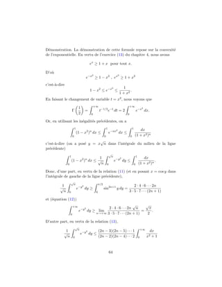 D´monstration. La d´monstration de cette formule repose sur la convexit´
 e                    e                                                   e
de l’exponentielle. En vertu de l’exercice (13) du chapitre 4, nous avons

                                               ex ≥ 1 + x pour tout x.

D’o`
   u
                                                2                                  2
                                           e−x ≥ 1 − x2 , ex ≥ 1 + x2
c’est-`-dire
      a
                                                                          2               1
                                               1 − x2 ≤ e−x ≤                                 .
                                                                                       1 + x2
En faisant le changement de variable t = x2 , nous voyons que
                                                   +∞                                           +∞
                                1                                                                                   2
                       Γ                 =              t−1/2 e−t dt = 2                                    e−x dx.
                                2              0                                            0

Or, en utilisant les in´galit´s pr´c´dentes, on a
                       e     e    e e
                           1                                      1                                 1
                                                                               2                           dx
                               (1 − x2 )n dx ≤                        e−nx dx ≤
                       0                                      0                                 0       (1 + x2 )n
                             √
c’est-`-dire (on a pos´ y = x n dans l’int´grale du milieu de la ligne
       a              e                   e
pr´c´dente)
   e e
                                                                      √
                   1                                                      n                                 1
                                      1                                                2                           dx
                                     2 n
                       (1 − x ) dx ≤ √                                        e−y dy ≤                                     .
               0                       n                          0                                     0       (1 + x2 )n

Donc, d’une part, en vertu de la relation (11) (et en posant x = cos y dans
l’int´grale de gauche de la ligne pr´c´dente),
     e                              e e
                   √
                        n                               π/2
          1                          2                                                              2 · 4 · 6 · · · 2n
         √                     e−y dy ≥                       sin2n+1 y dy =
           n   0                                    0                                           3 · 5 · 7 · · · (2n + 1)

et (´quation (12))
    e
                       +∞                                               √      √
                                    −y 2             2 · 4 · 6 · · · 2n n        π
                                e          dy ≥ lim                          =     .
                   0                           n→+∞ 3 · 5 · 7 · · · (2n + 1)    2

D’autre part, en vertu de la relation (13),
                           √
                               n                                                                                    +∞
            1                              2            (2n − 3)(2n − 5) · · · 1                                          dx
           √                       e−y dy ≤
             n         0                                (2n − 2)(2n − 4) · · · 2                                0        x2+1



                                                                      64
 