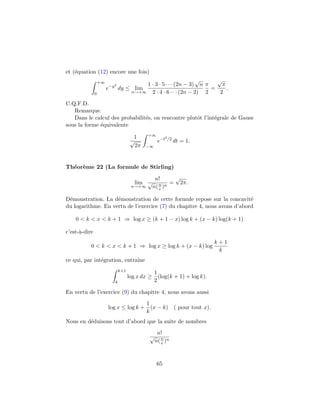 et (´quation (12) encore une fois)
    e
                   +∞                                             √      √
                          2               1 · 3 · 5 · · · (2n − 3) n π     π
                        e−y dy ≤ lim                                   =     .
               0                      n→+∞ 2 · 4 · 6 · · · (2n − 2)  2    2

C.Q.F.D.
   Remarque.
   Dans le calcul des probabilit´s, on rencontre plutˆt l’int´grale de Gauss
                                e                    o       e
sous la forme ´quivalente
              e
                                             +∞
                                       1                2 /2
                                      √            e−t         dt = 1.
                                        2π   −∞




Th´or`me 22 (La formule de Stirling)
  e e

                                                n!      √
                                       lim √      n n =   2π.
                                      n→+∞     n( e )

D´monstration. La d´monstration de cette formule repose sur la concavit´
 e                  e                                                     e
du logarithme. En vertu de l’exercice (7) du chapitre 4, nous avons d’abord

    0 < k < x < k + 1 ⇒ log x ≥ (k + 1 − x) log k + (x − k) log(k + 1)

c’est-`-dire
      a
                                                                         k+1
           0 < k < x < k + 1 ⇒ log x ≥ log k + (x − k) log
                                                                          k
ce qui, par int´gration, entraˆ
               e              ıne
                               k+1
                                               1
                                     log x dx ≥ (log(k + 1) + log k).
                           k                   2

En vertu de l’exercice (9) du chapitre 4, nous avons aussi
                                       1
                        log x ≤ log k + (x − k) ( pour tout x).
                                       k
Nous en d´duisons tout d’abord que la suite de nombres
         e
                                                   n!
                                              √
                                                  n( n )n
                                                     e




                                                   65
 